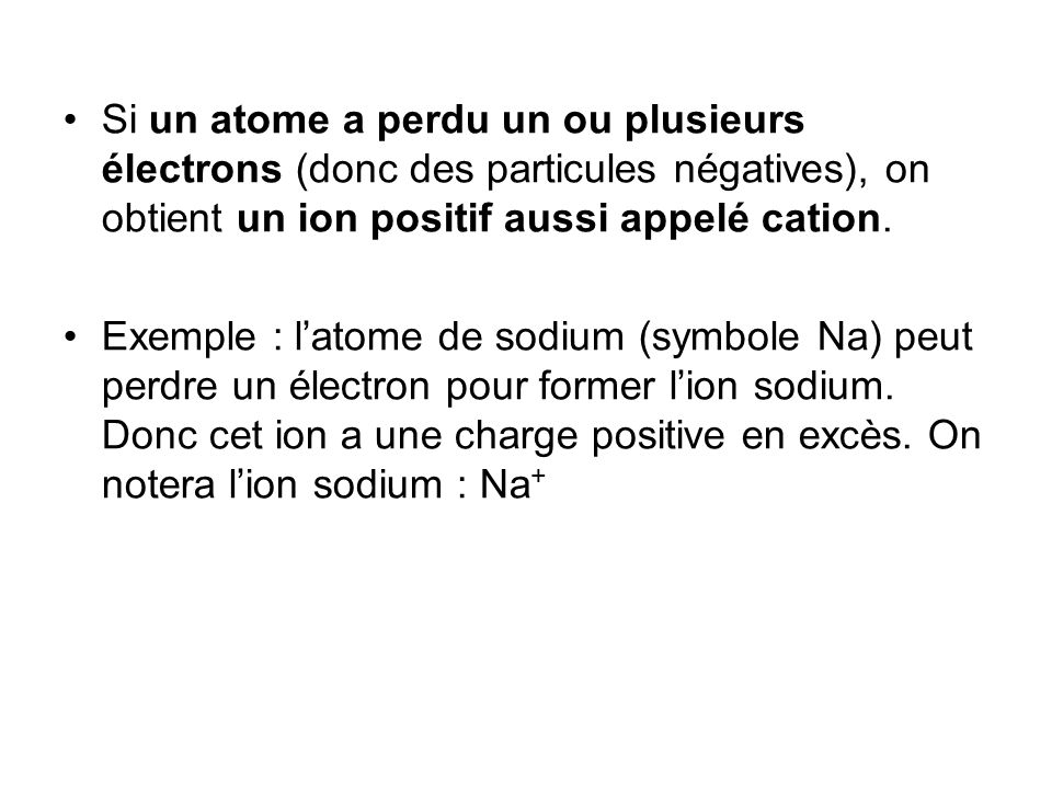 Si un atome a perdu un ou plusieurs électrons (donc des particules négatives), on obtient un ion positif aussi appelé cation.