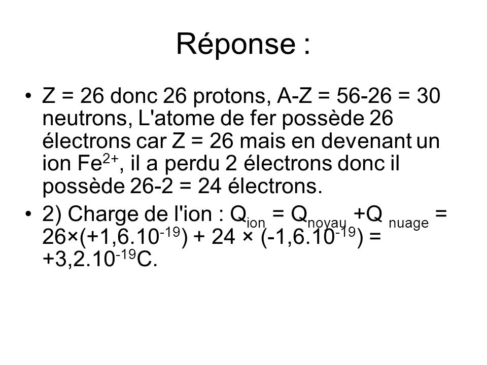 Réponse : Z = 26 donc 26 protons, A-Z = = 30 neutrons, L atome de fer possède 26 électrons car Z = 26 mais en devenant un ion Fe 2+, il a perdu 2 électrons donc il possède 26-2 = 24 électrons.