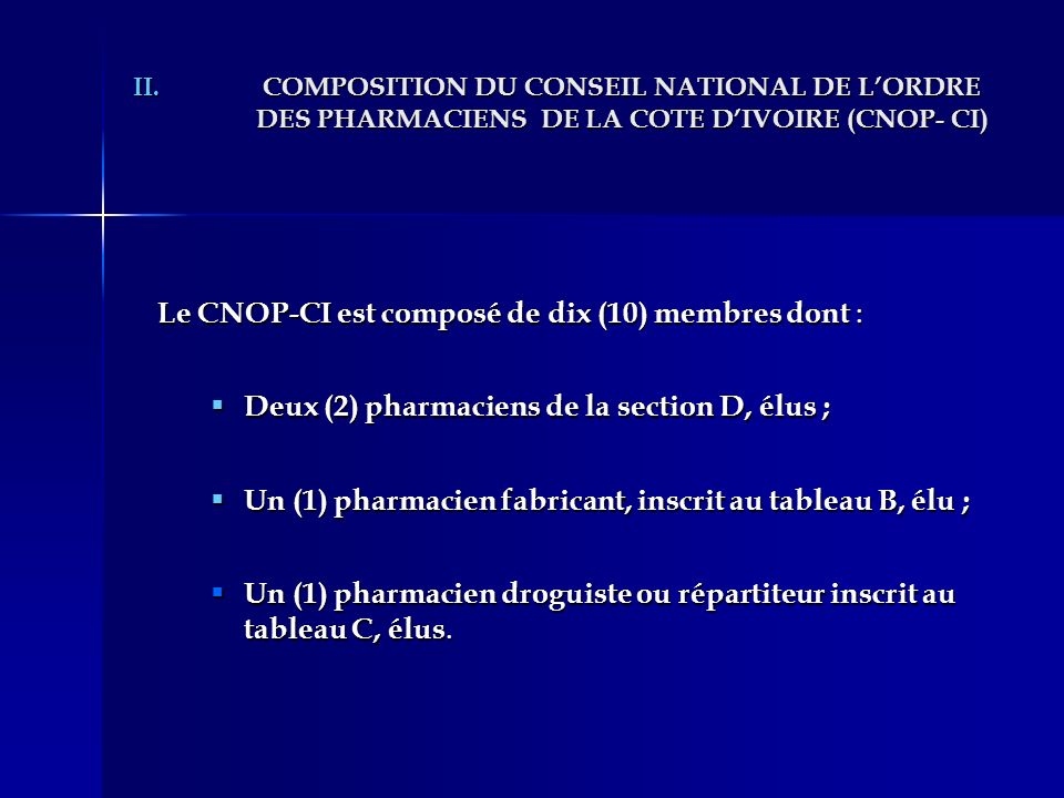 II.COMPOSITION DU CONSEIL NATIONAL DE LORDRE DES PHARMACIENS DE LA COTE DIVOIRE (CNOP- CI) Le CNOP-CI est composé de dix (10) membres dont : Deux (2) pharmaciens de la section D, élus ; Deux (2) pharmaciens de la section D, élus ; Un (1) pharmacien fabricant, inscrit au tableau B, élu ; Un (1) pharmacien fabricant, inscrit au tableau B, élu ; Un (1) pharmacien droguiste ou répartiteur inscrit au tableau C, élus.
