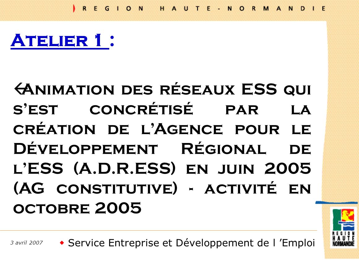 Service Entreprise et Développement de l Emploi 3 avril 2007 Atelier 1 : ßAnimation des réseaux ESS qui sest concrétisé par la création de lAgence pour le Développement Régional de lESS (A.D.R.ESS) en juin 2005 (AG constitutive) - activité en octobre 2005