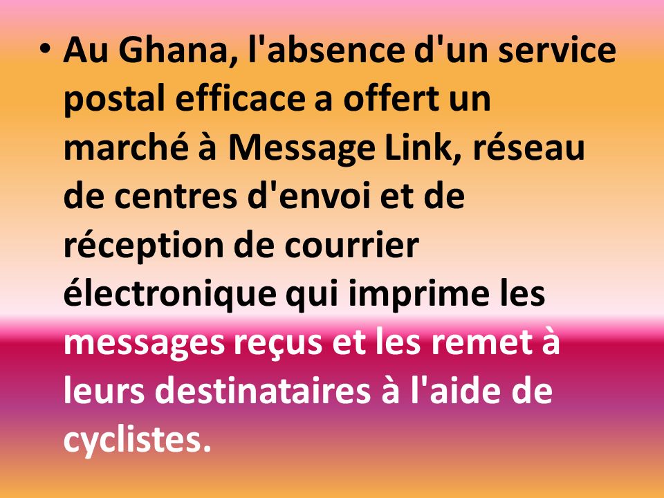 Au Ghana, l absence d un service postal efficace a offert un marché à Message Link, réseau de centres d envoi et de réception de courrier électronique qui imprime les messages reçus et les remet à leurs destinataires à l aide de cyclistes.