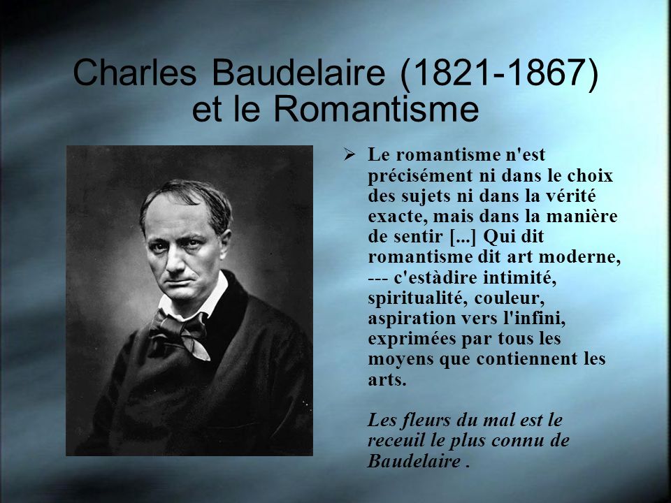 Charles Baudelaire ( ) et le Romantisme Le romantisme n est précisément ni dans le choix des sujets ni dans la vérité exacte, mais dans la manière de sentir [...] Qui dit romantisme dit art moderne, --- c est­à­dire intimité, spiritualité, couleur, aspiration vers l infini, exprimées par tous les moyens que contiennent les arts.