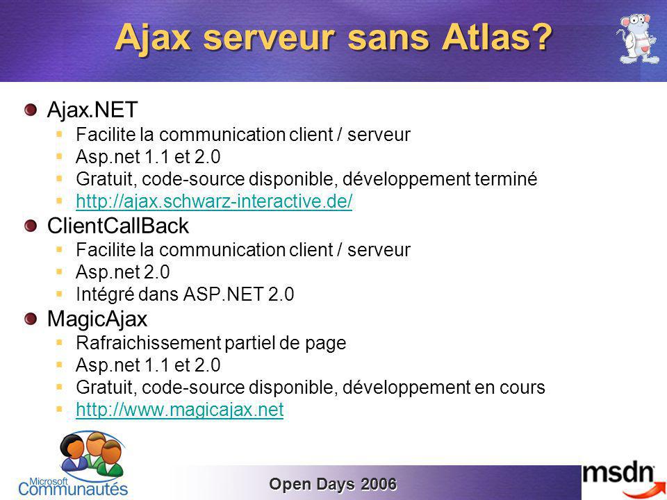 Open Days 2006 Ajax.NET Facilite la communication client / serveur Asp.net 1.1 et 2.0 Gratuit, code-source disponible, développement terminé   ClientCallBack Facilite la communication client / serveur Asp.net 2.0 Intégré dans ASP.NET 2.0 MagicAjax Rafraichissement partiel de page Asp.net 1.1 et 2.0 Gratuit, code-source disponible, développement en cours   Ajax serveur sans Atlas