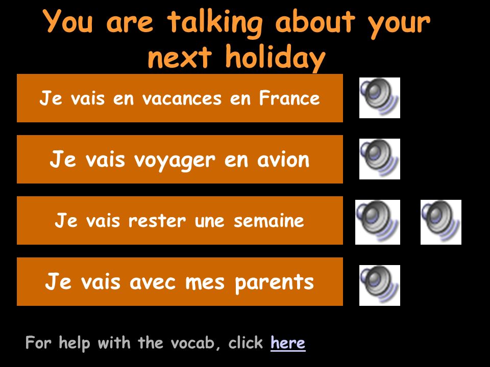 You are talking about your next holiday For help with the vocab, click herehere Say you will travel by planeJe vais voyager en avion Listen to the question and replyJe vais rester une semaine Say youre going with your parents Je vais avec mes parents Say where you are going on holidayJe vais en vacances en France