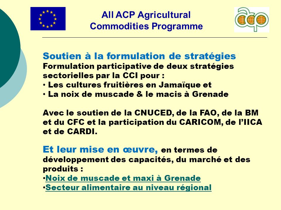 All ACP Agricultural Commodities Programme Soutien à la formulation de stratégies Formulation participative de deux stratégies sectorielles par la CCI pour : Les cultures fruitières en Jamaïque et La noix de muscade & le macis à Grenade Avec le soutien de la CNUCED, de la FAO, de la BM et du CFC et la participation du CARICOM, de lIICA et de CARDI.