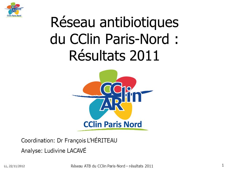 Réseau ATB du CClin Paris-Nord – résultats 2011 LL, 22/11/ Réseau antibiotiques du CClin Paris-Nord : Résultats 2011 Coordination: Dr François LHÉRITEAU Analyse: Ludivine LACAVÉ