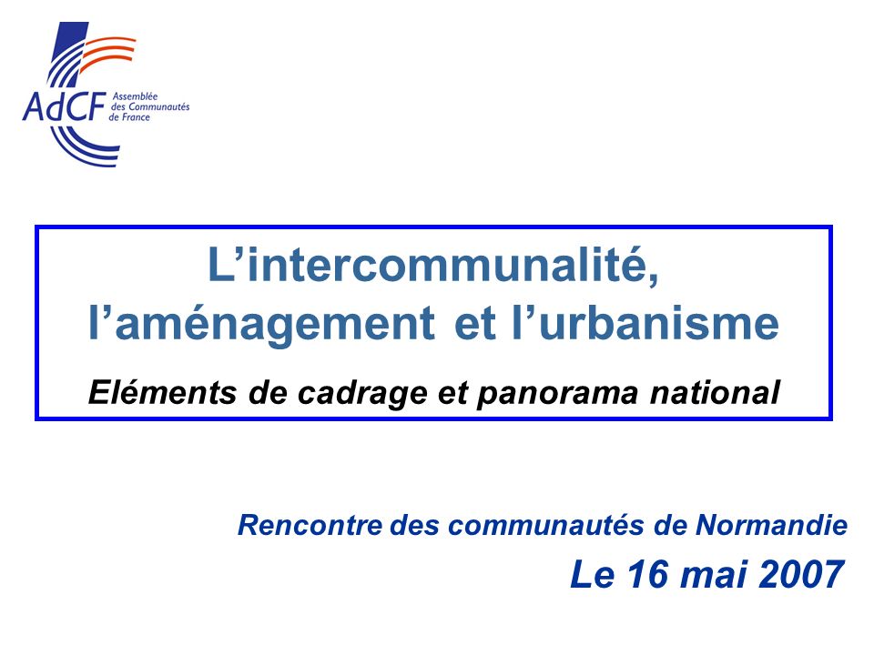 Rencontre des communautés de Normandie Le 16 mai 2007 Lintercommunalité, laménagement et lurbanisme Eléments de cadrage et panorama national