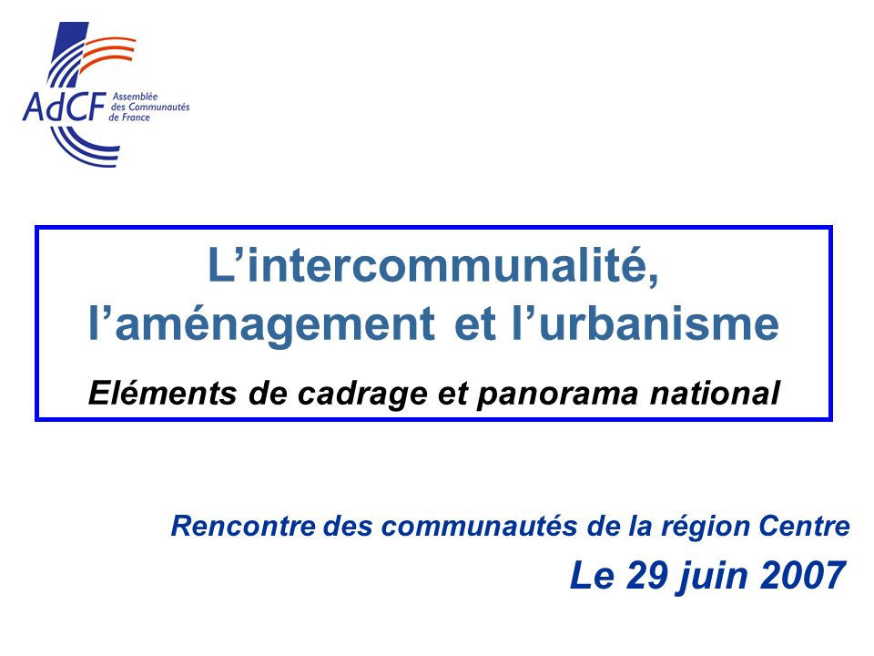 Rencontre des communautés de la région Centre Le 29 juin 2007 Lintercommunalité, laménagement et lurbanisme Eléments de cadrage et panorama national