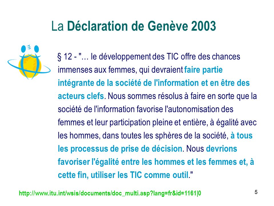 5 La Déclaration de Genève 2003 § 12 - … le développement des TIC offre des chances immenses aux femmes, qui devraient faire partie intégrante de la société de l information et en être des acteurs clefs.