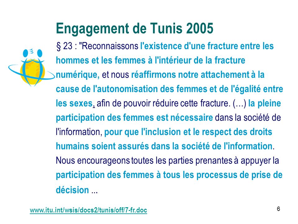 6 Engagement de Tunis 2005 § 23 : Reconnaissons l existence d une fracture entre les hommes et les femmes à l intérieur de la fracture numérique, et nous réaffirmons notre attachement à la cause de l autonomisation des femmes et de l égalité entre les sexes, afin de pouvoir réduire cette fracture.
