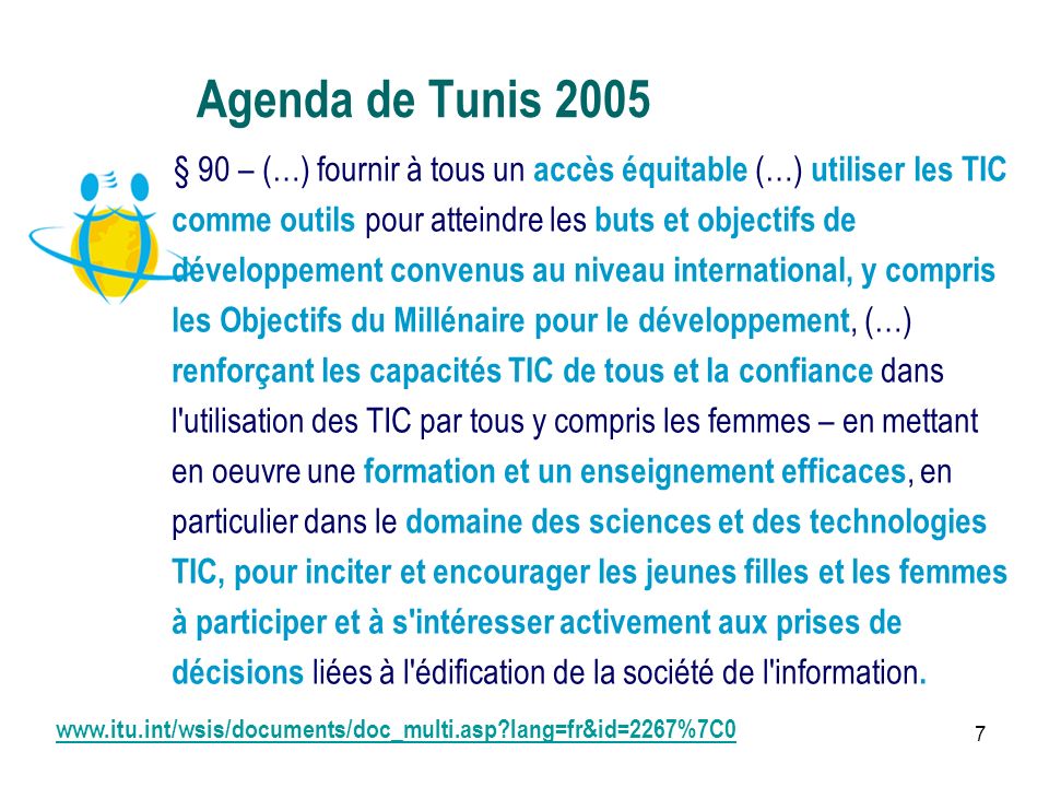 7 Agenda de Tunis 2005 § 90 – (…) fournir à tous un accès équitable (…) utiliser les TIC comme outils pour atteindre les buts et objectifs de développement convenus au niveau international, y compris les Objectifs du Millénaire pour le développement, (…) renforçant les capacités TIC de tous et la confiance dans l utilisation des TIC par tous y compris les femmes – en mettant en oeuvre une formation et un enseignement efficaces, en particulier dans le domaine des sciences et des technologies TIC, pour inciter et encourager les jeunes filles et les femmes à participer et à s intéresser activement aux prises de décisions liées à l édification de la société de l information.