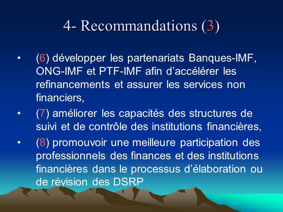 4- Recommandations (3) (6) développer les partenariats Banques-IMF, ONG-IMF et PTF-IMF afin daccélérer les refinancements et assurer les services non financiers, (7) améliorer les capacités des structures de suivi et de contrôle des institutions financières, (8) promouvoir une meilleure participation des professionnels des finances et des institutions financières dans le processus délaboration ou de révision des DSRP