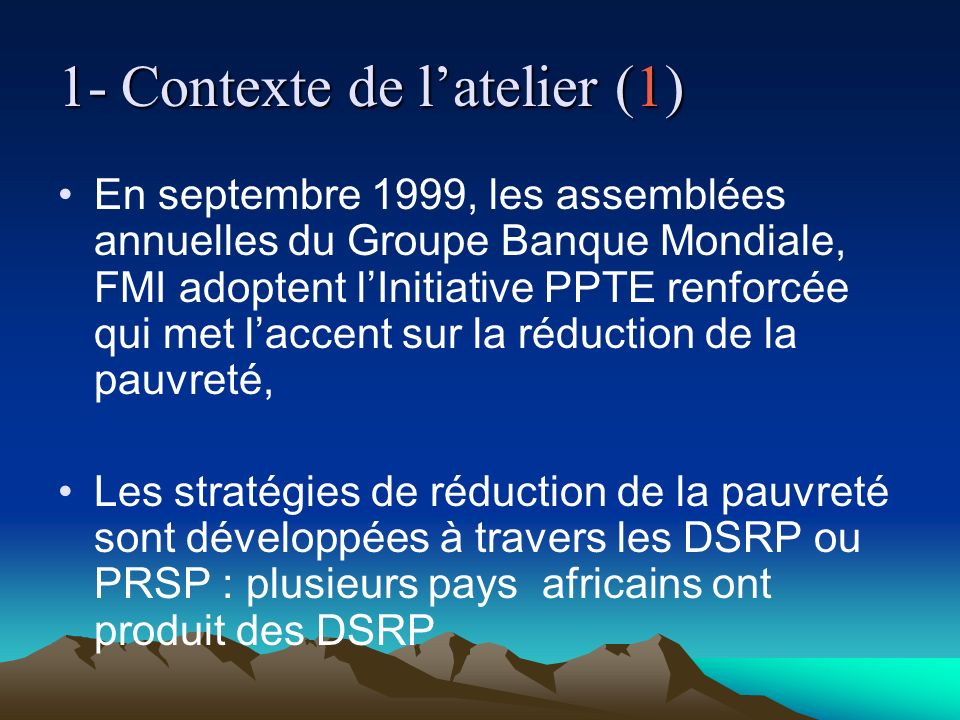 1- Contexte de latelier (1) En septembre 1999, les assemblées annuelles du Groupe Banque Mondiale, FMI adoptent lInitiative PPTE renforcée qui met laccent sur la réduction de la pauvreté, Les stratégies de réduction de la pauvreté sont développées à travers les DSRP ou PRSP : plusieurs pays africains ont produit des DSRP