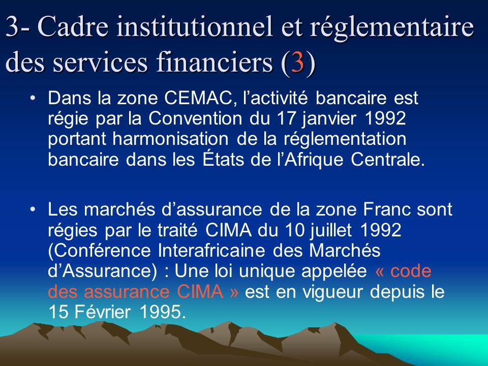 3- Cadre institutionnel et réglementaire des services financiers (3) Dans la zone CEMAC, lactivité bancaire est régie par la Convention du 17 janvier 1992 portant harmonisation de la réglementation bancaire dans les États de lAfrique Centrale.