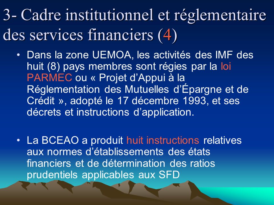 3- Cadre institutionnel et réglementaire des services financiers (4) Dans la zone UEMOA, les activités des IMF des huit (8) pays membres sont régies par la loi PARMEC ou « Projet dAppui à la Réglementation des Mutuelles dÉpargne et de Crédit », adopté le 17 décembre 1993, et ses décrets et instructions dapplication.