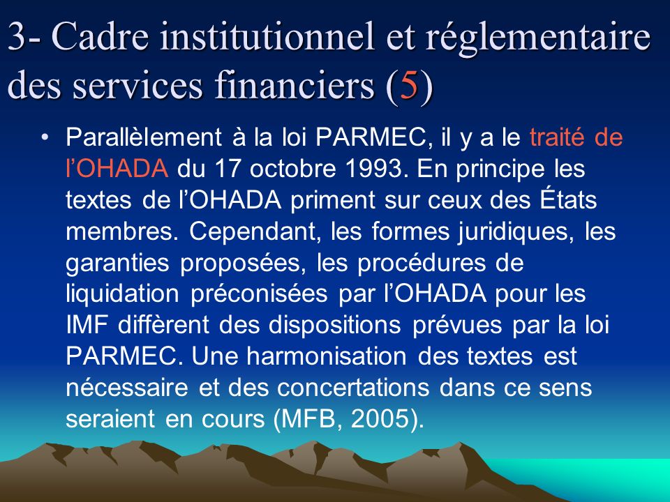 3- Cadre institutionnel et réglementaire des services financiers (5) Parallèlement à la loi PARMEC, il y a le traité de lOHADA du 17 octobre 1993.