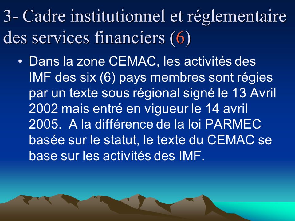 3- Cadre institutionnel et réglementaire des services financiers (6) Dans la zone CEMAC, les activités des IMF des six (6) pays membres sont régies par un texte sous régional signé le 13 Avril 2002 mais entré en vigueur le 14 avril 2005.