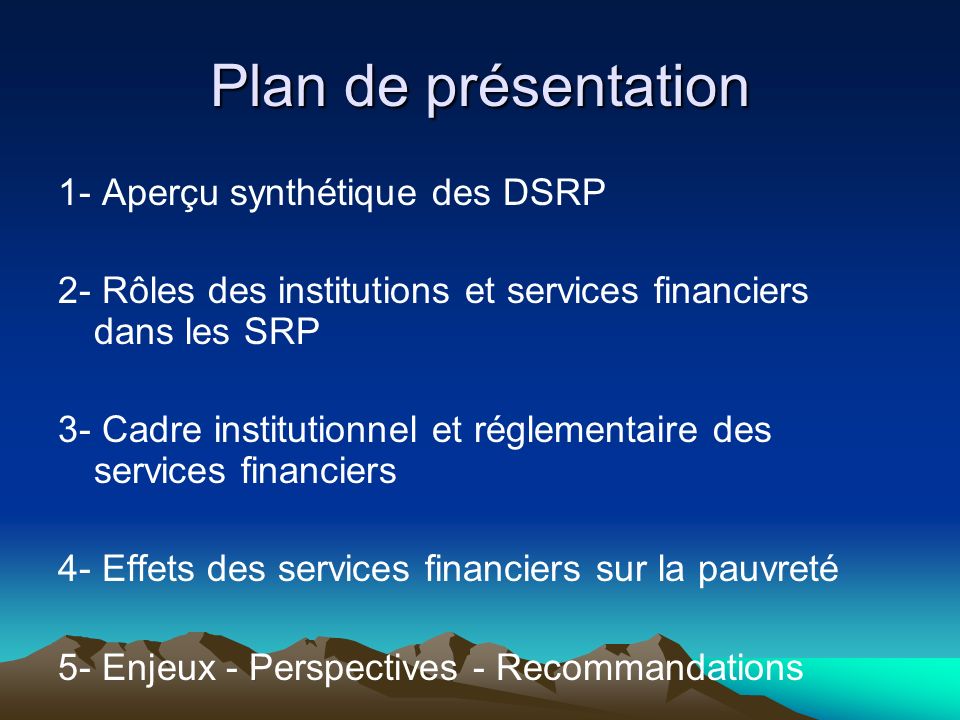 Plan de présentation 1- Aperçu synthétique des DSRP 2- Rôles des institutions et services financiers dans les SRP 3- Cadre institutionnel et réglementaire des services financiers 4- Effets des services financiers sur la pauvreté 5- Enjeux - Perspectives - Recommandations