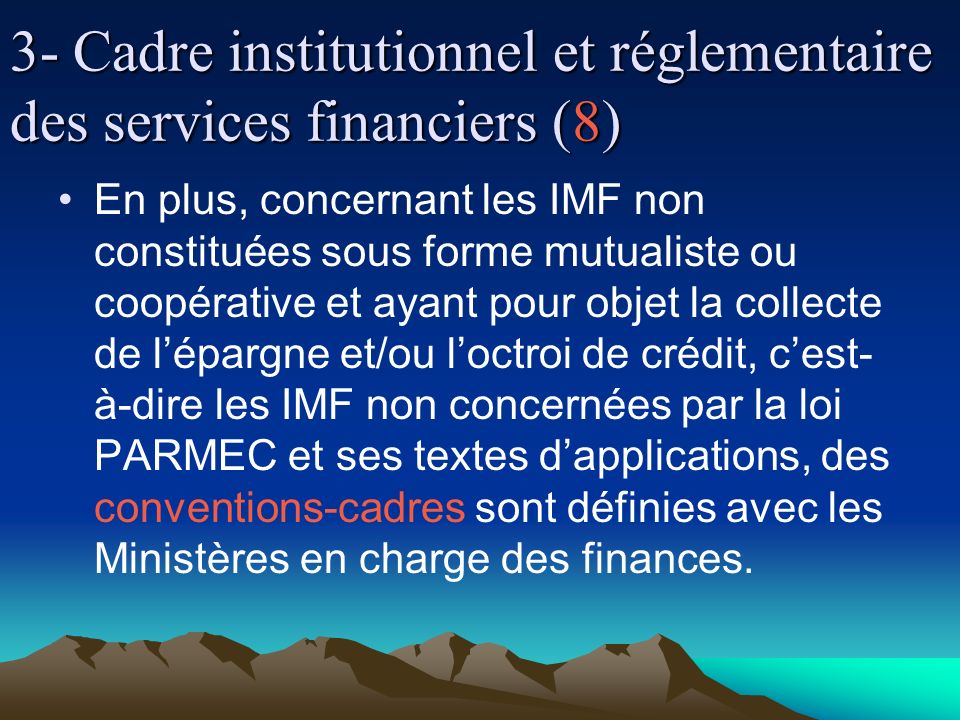 3- Cadre institutionnel et réglementaire des services financiers (8) En plus, concernant les IMF non constituées sous forme mutualiste ou coopérative et ayant pour objet la collecte de lépargne et/ou loctroi de crédit, cest- à-dire les IMF non concernées par la loi PARMEC et ses textes dapplications, des conventions-cadres sont définies avec les Ministères en charge des finances.