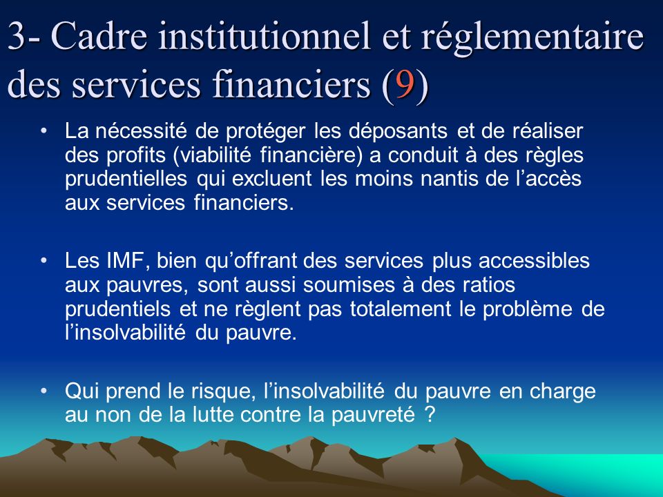 3- Cadre institutionnel et réglementaire des services financiers (9) La nécessité de protéger les déposants et de réaliser des profits (viabilité financière) a conduit à des règles prudentielles qui excluent les moins nantis de laccès aux services financiers.