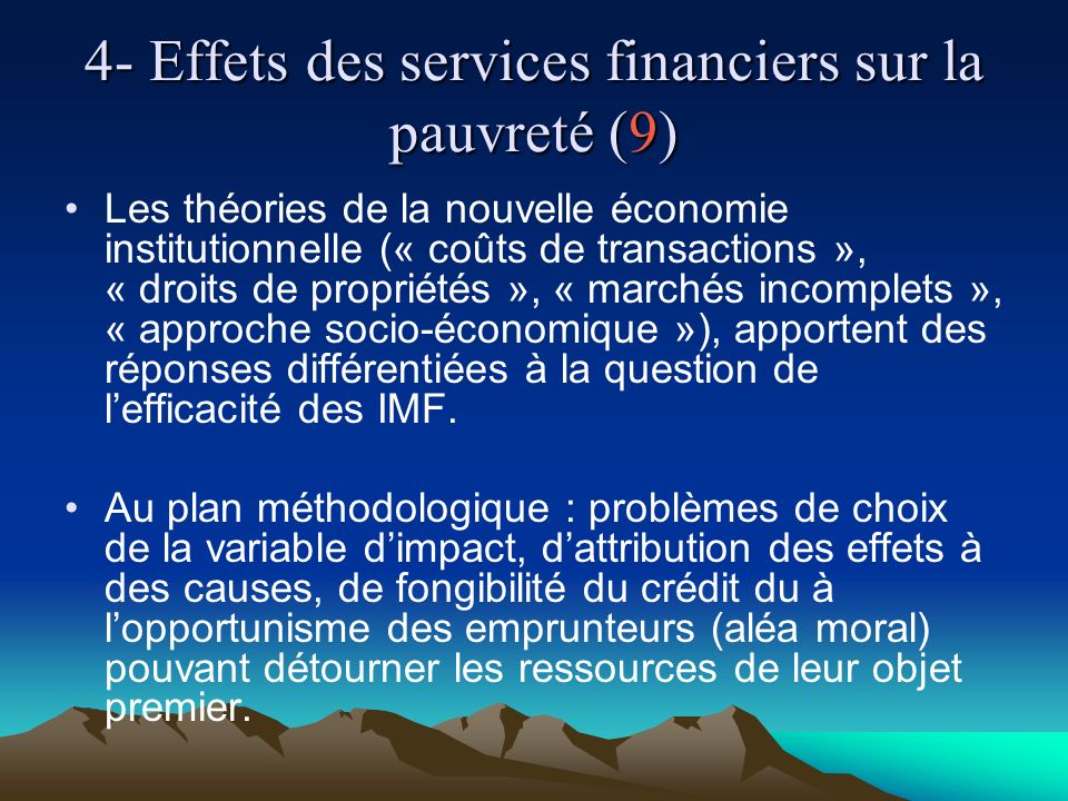 4- Effets des services financiers sur la pauvreté (9) Les théories de la nouvelle économie institutionnelle (« coûts de transactions », « droits de propriétés », « marchés incomplets », « approche socio-économique »), apportent des réponses différentiées à la question de lefficacité des IMF.