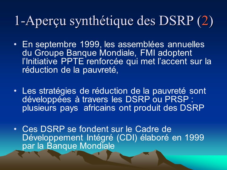 1-Aperçu synthétique des DSRP (2) En septembre 1999, les assemblées annuelles du Groupe Banque Mondiale, FMI adoptent lInitiative PPTE renforcée qui met laccent sur la réduction de la pauvreté, Les stratégies de réduction de la pauvreté sont développées à travers les DSRP ou PRSP : plusieurs pays africains ont produit des DSRP Ces DSRP se fondent sur le Cadre de Développement Intégré (CDI) élaboré en 1999 par la Banque Mondiale