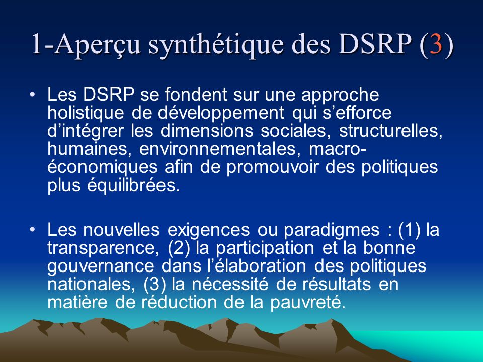 1-Aperçu synthétique des DSRP (3) Les DSRP se fondent sur une approche holistique de développement qui sefforce dintégrer les dimensions sociales, structurelles, humaines, environnementales, macro- économiques afin de promouvoir des politiques plus équilibrées.