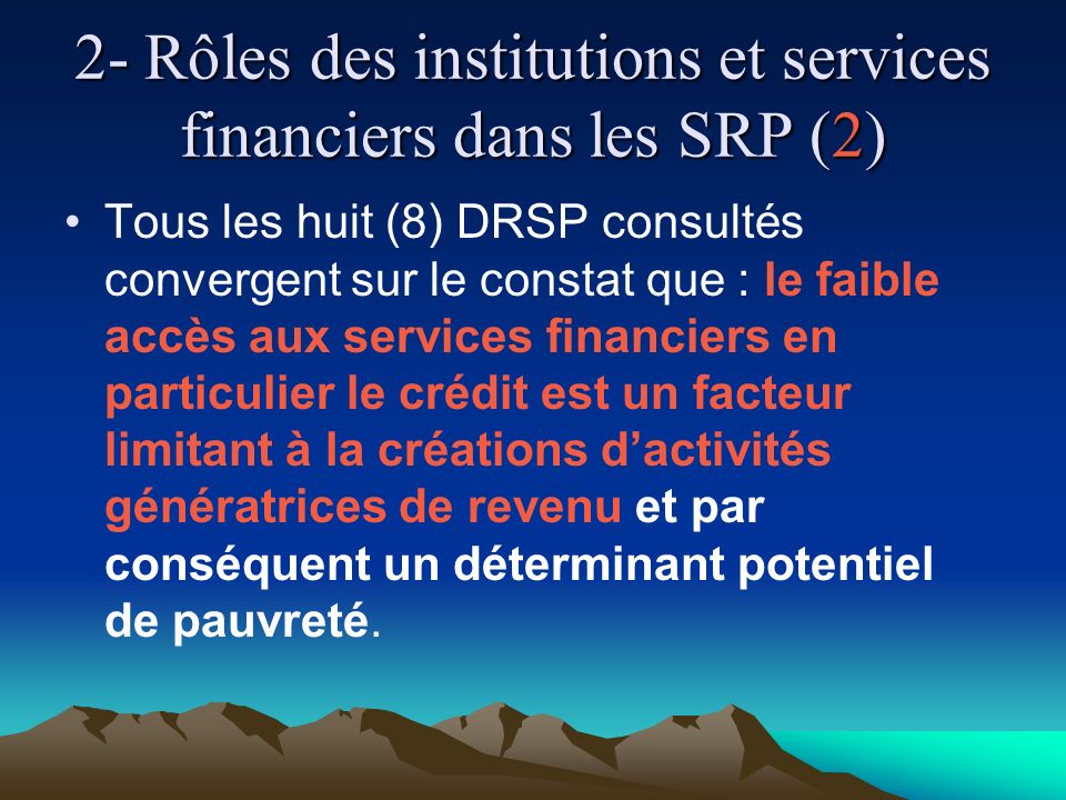 2- Rôles des institutions et services financiers dans les SRP (2) Tous les huit (8) DRSP consultés convergent sur le constat que : le faible accès aux services financiers en particulier le crédit est un facteur limitant à la créations dactivités génératrices de revenu et par conséquent un déterminant potentiel de pauvreté.
