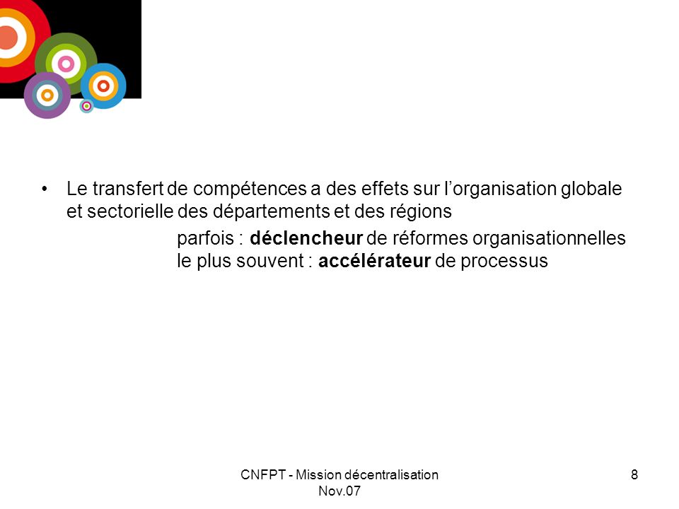 CNFPT - Mission décentralisation Nov.07 8 Le transfert de compétences a des effets sur lorganisation globale et sectorielle des départements et des régions parfois : déclencheur de réformes organisationnelles le plus souvent : accélérateur de processus