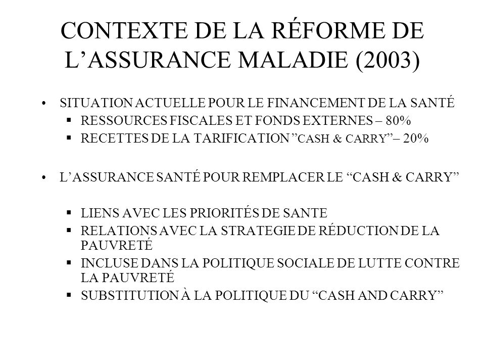CONTEXTE DE LA RÉFORME DE LASSURANCE MALADIE (2003) SITUATION ACTUELLE POUR LE FINANCEMENT DE LA SANTÉ RESSOURCES FISCALES ET FONDS EXTERNES – 80% RECETTES DE LA TARIFICATION CASH & CARRY – 20% LASSURANCE SANTÉ POUR REMPLACER LE CASH & CARRY LIENS AVEC LES PRIORITÉS DE SANTE RELATIONS AVEC LA STRATEGIE DE RÉDUCTION DE LA PAUVRETÉ INCLUSE DANS LA POLITIQUE SOCIALE DE LUTTE CONTRE LA PAUVRETÉ SUBSTITUTION À LA POLITIQUE DU CASH AND CARRY