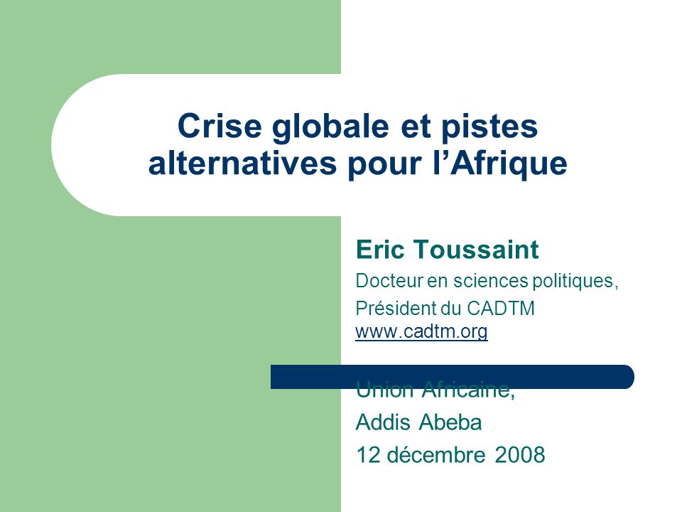Crise globale et pistes alternatives pour lAfrique Eric Toussaint Docteur en sciences politiques, Président du CADTM     Union Africaine, Addis Abeba 12 décembre 2008