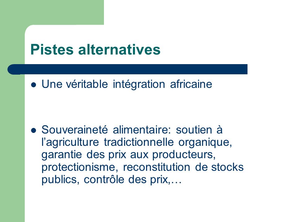 Pistes alternatives Une véritable intégration africaine Souveraineté alimentaire: soutien à lagriculture tradictionnelle organique, garantie des prix aux producteurs, protectionisme, reconstitution de stocks publics, contrôle des prix,…