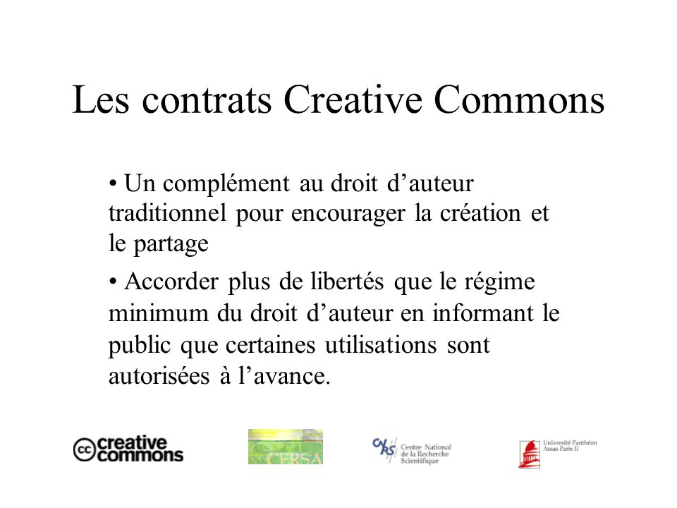 Les contrats Creative Commons Un complément au droit dauteur traditionnel pour encourager la création et le partage Accorder plus de libertés que le régime minimum du droit dauteur en informant le public que certaines utilisations sont autorisées à lavance.