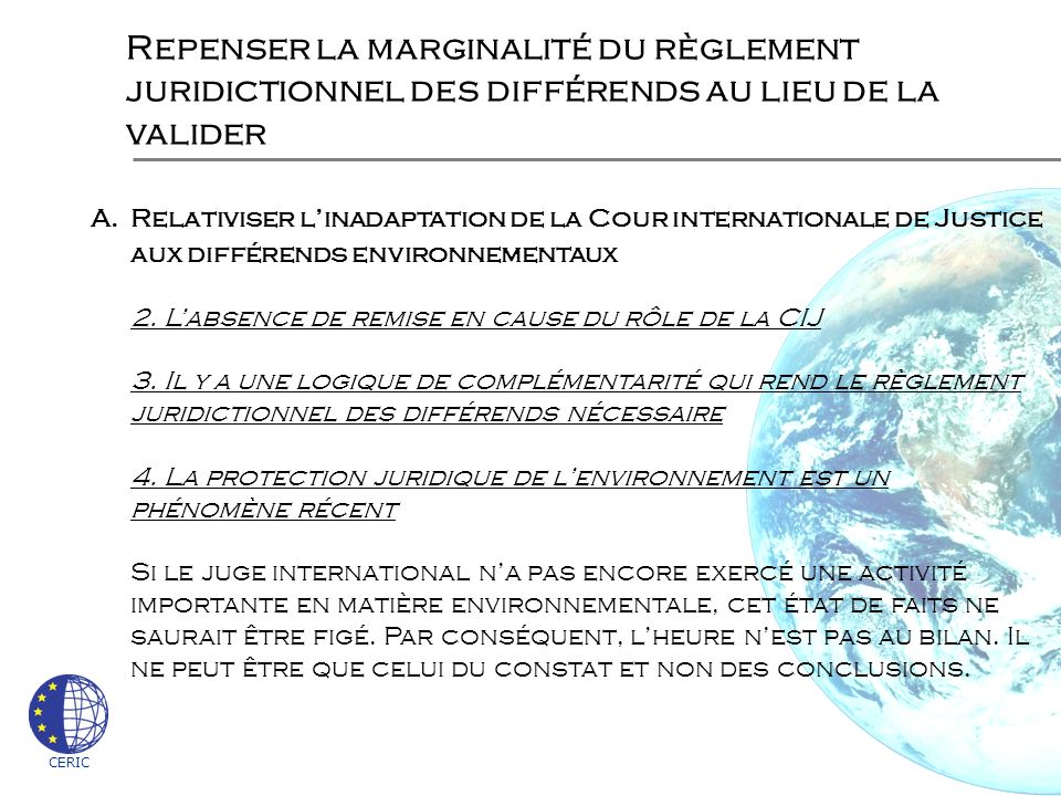 CERIC Repenser la marginalité du règlement juridictionnel des différends au lieu de la valider A.Relativiser linadaptation de la Cour internationale de Justice aux différends environnementaux 2.