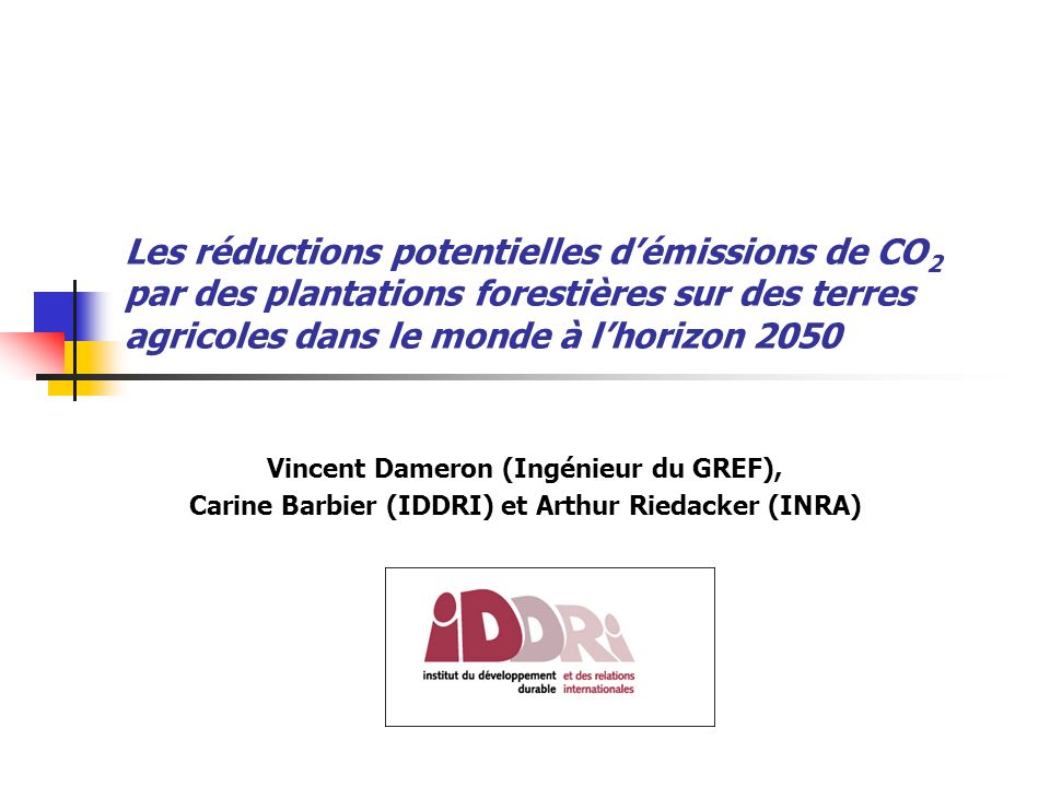 Les réductions potentielles démissions de CO 2 par des plantations forestières sur des terres agricoles dans le monde à lhorizon 2050 Vincent Dameron (Ingénieur du GREF), Carine Barbier (IDDRI) et Arthur Riedacker (INRA)