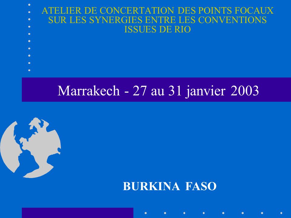 ATELIER DE CONCERTATION DES POINTS FOCAUX SUR LES SYNERGIES ENTRE LES CONVENTIONS ISSUES DE RIO BURKINA FASO Marrakech - 27 au 31 janvier 2003