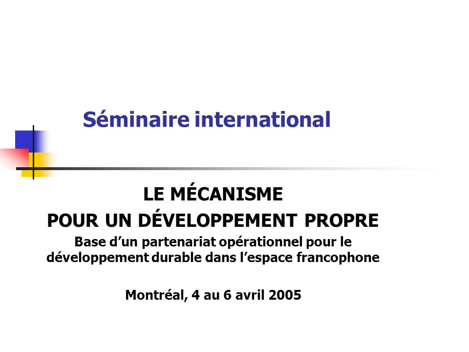 Séminaire international LE MÉCANISME POUR UN DÉVELOPPEMENT PROPRE Base dun partenariat opérationnel pour le développement durable dans lespace francophone Montréal, 4 au 6 avril 2005