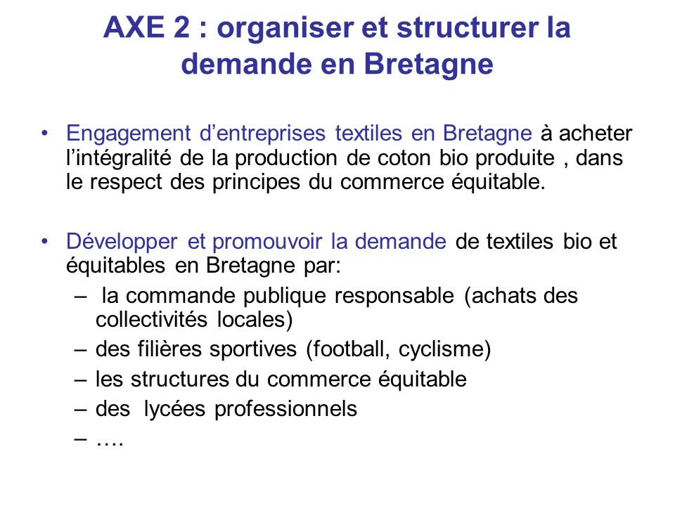 AXE 2 : organiser et structurer la demande en Bretagne Engagement dentreprises textiles en Bretagne à acheter lintégralité de la production de coton bio produite, dans le respect des principes du commerce équitable.