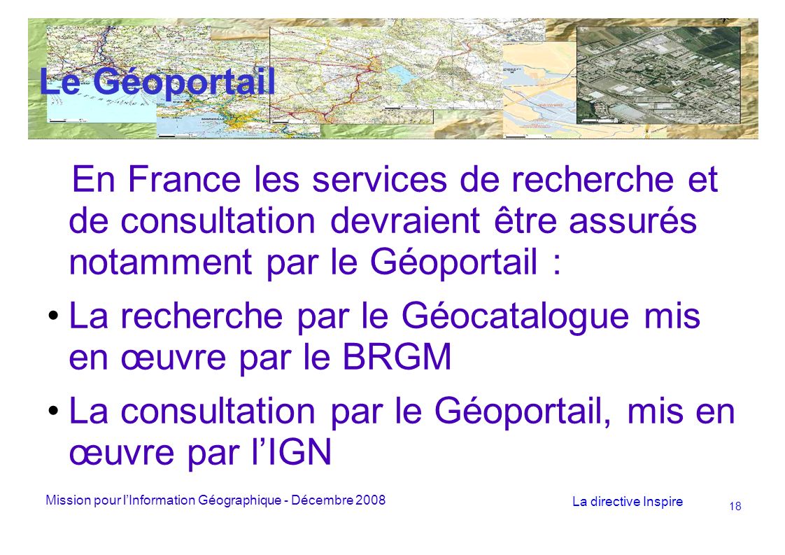 Mission pour lInformation Géographique - Décembre 2008 La directive Inspire 18 Le Géoportail En France les services de recherche et de consultation devraient être assurés notamment par le Géoportail : La recherche par le Géocatalogue mis en œuvre par le BRGM La consultation par le Géoportail, mis en œuvre par lIGN