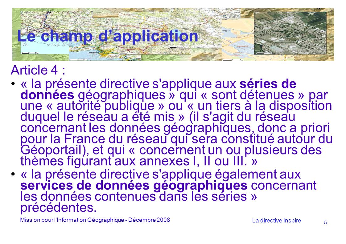 Mission pour lInformation Géographique - Décembre 2008 La directive Inspire 5 Le champ dapplication Article 4 : « la présente directive s applique aux séries de données géographiques » qui « sont détenues » par une « autorité publique » ou « un tiers à la disposition duquel le réseau a été mis » (il s agit du réseau concernant les données géographiques, donc a priori pour la France du réseau qui sera constitué autour du Géoportail), et qui « concernent un ou plusieurs des thèmes figurant aux annexes I, II ou III.