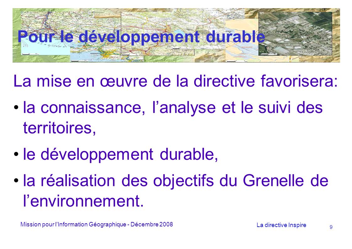 Mission pour lInformation Géographique - Décembre 2008 La directive Inspire 9 Pour le développement durable La mise en œuvre de la directive favorisera: la connaissance, lanalyse et le suivi des territoires, le développement durable, la réalisation des objectifs du Grenelle de lenvironnement.