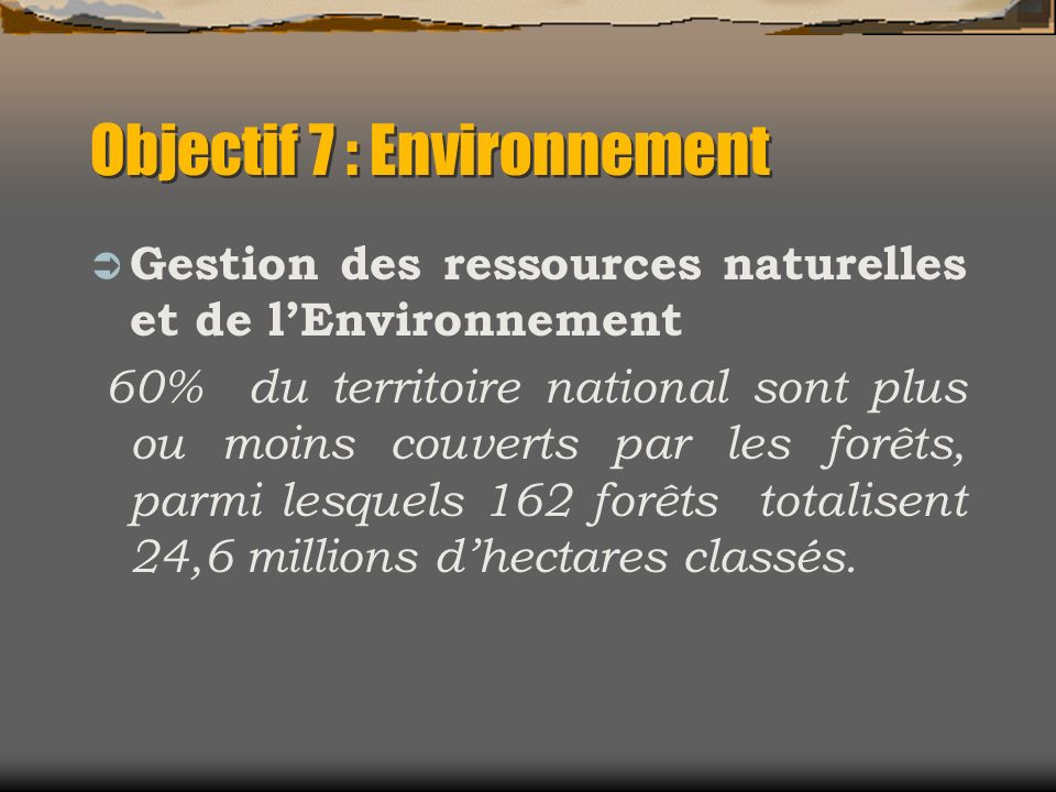 Objectif 7 : Environnement Gestion des ressources naturelles et de lEnvironnement 60% du territoire national sont plus ou moins couverts par les forêts, parmi lesquels 162 forêts totalisent 24,6 millions dhectares classés.