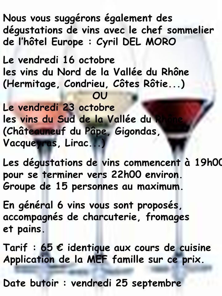 Le vendredi 16 octobre les vins du Nord de la Vallée du Rhône (Hermitage, Condrieu, Côtes Rôtie...) OU Le vendredi 23 octobre les vins du Sud de la Vallée du Rhône (Châteauneuf du Pâpe, Gigondas, Vacqueyras, Lirac...) Nous vous suggérons également des dégustations de vins avec le chef sommelier de lhôtel Europe : Cyril DEL MORO Les dégustations de vins commencent à 19h00 pour se terminer vers 22h00 environ.