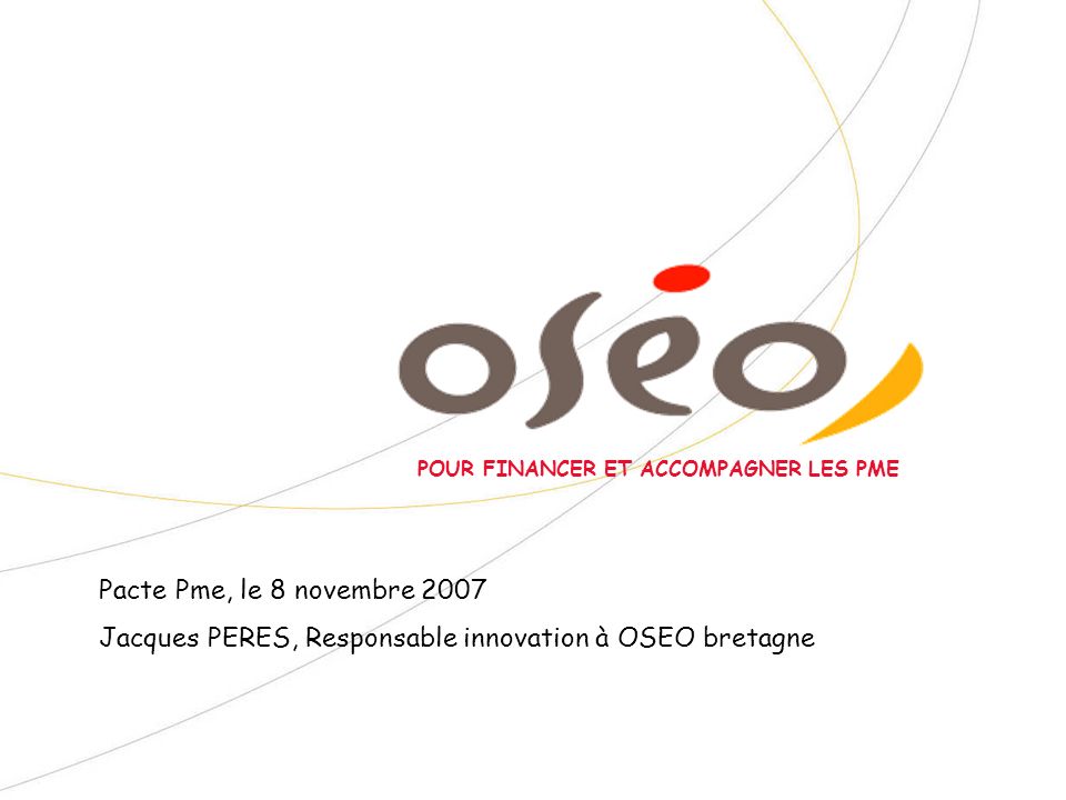 POUR FINANCER ET ACCOMPAGNER LES PME Pacte Pme, le 8 novembre 2007 Jacques PERES, Responsable innovation à OSEO bretagne