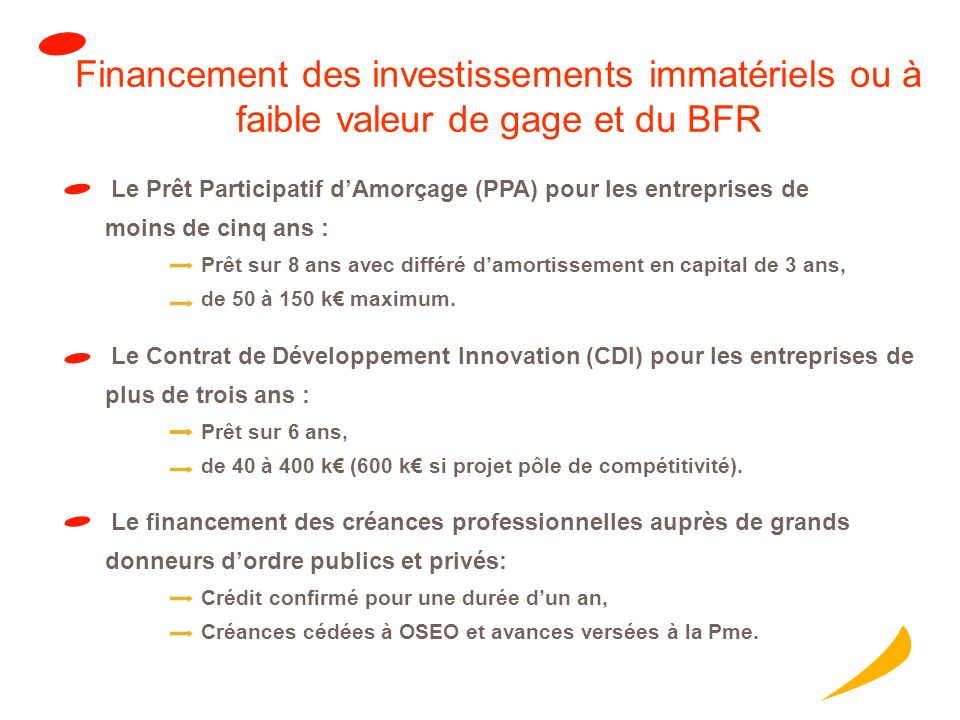 Financement des investissements immatériels ou à faible valeur de gage et du BFR Le Contrat de Développement Innovation (CDI) pour les entreprises de plus de trois ans : Prêt sur 6 ans, de 40 à 400 k (600 k si projet pôle de compétitivité).