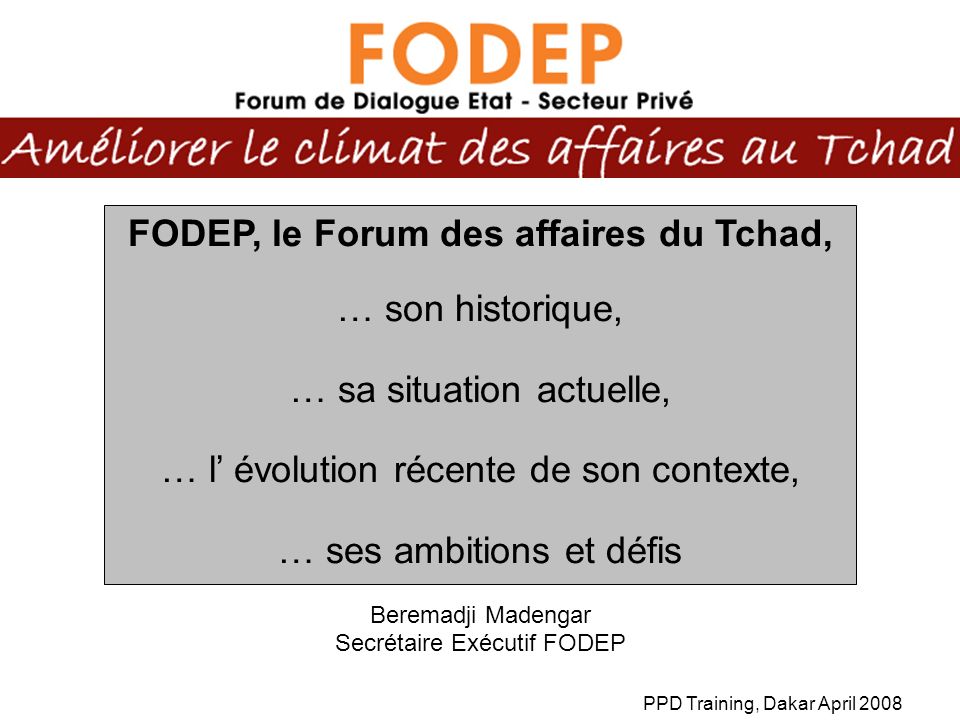 PPD Training, Dakar April 2008 FODEP, le Forum des affaires du Tchad, … son historique, … sa situation actuelle, … l évolution récente de son contexte, … ses ambitions et défis Beremadji Madengar Secrétaire Exécutif FODEP