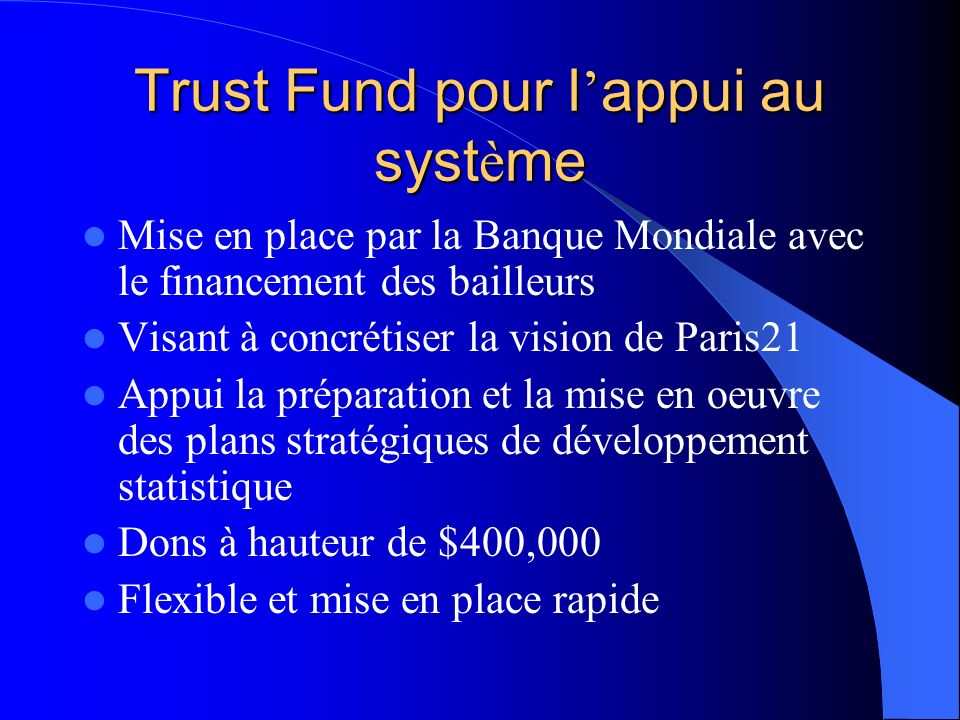 Trust Fund pour l appui au syst è me Mise en place par la Banque Mondiale avec le financement des bailleurs Visant à concrétiser la vision de Paris21 Appui la préparation et la mise en oeuvre des plans stratégiques de développement statistique Dons à hauteur de $400,000 Flexible et mise en place rapide