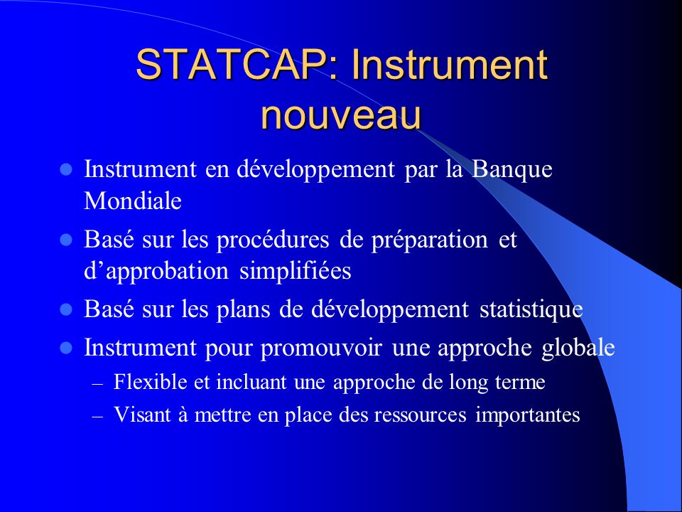 STATCAP: Instrument nouveau Instrument en développement par la Banque Mondiale Basé sur les procédures de préparation et dapprobation simplifiées Basé sur les plans de développement statistique Instrument pour promouvoir une approche globale – Flexible et incluant une approche de long terme – Visant à mettre en place des ressources importantes