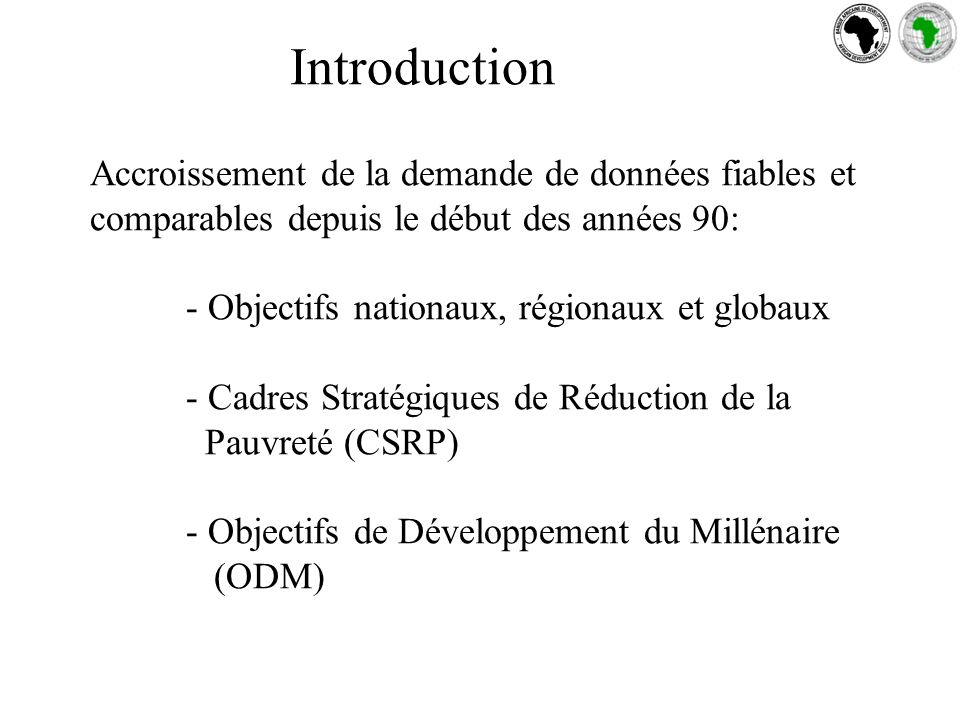 Introduction Accroissement de la demande de données fiables et comparables depuis le début des années 90: - Objectifs nationaux, régionaux et globaux - Cadres Stratégiques de Réduction de la Pauvreté (CSRP) - Objectifs de Développement du Millénaire (ODM)