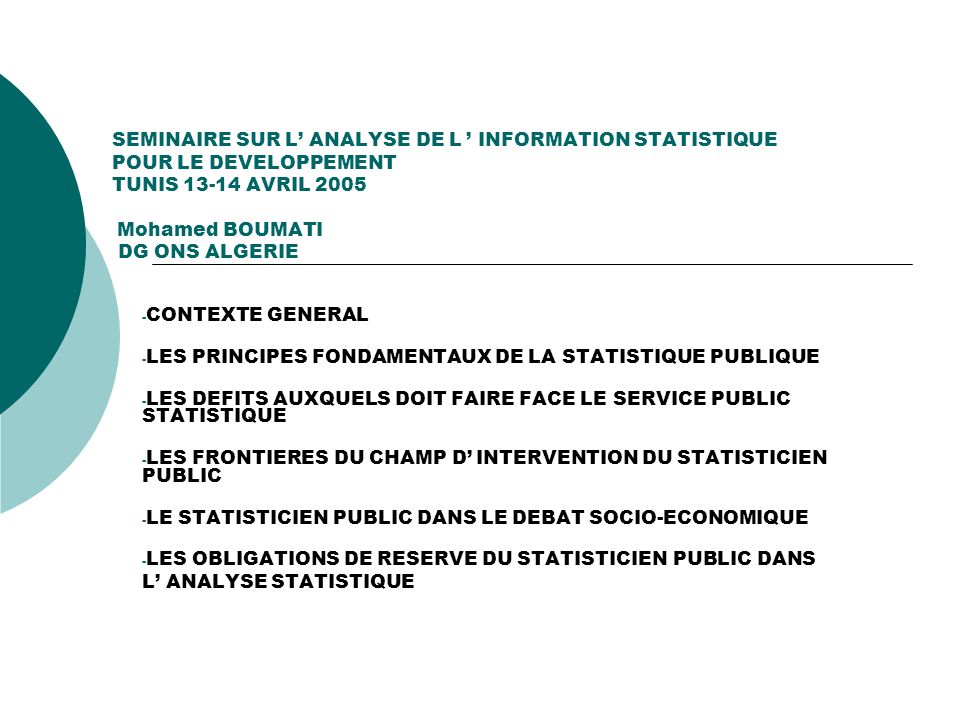SEMINAIRE SUR L ANALYSE DE L INFORMATION STATISTIQUE POUR LE DEVELOPPEMENT TUNIS AVRIL 2005 Mohamed BOUMATI DG ONS ALGERIE - CONTEXTE GENERAL - LES PRINCIPES FONDAMENTAUX DE LA STATISTIQUE PUBLIQUE - LES DEFITS AUXQUELS DOIT FAIRE FACE LE SERVICE PUBLIC STATISTIQUE - LES FRONTIERES DU CHAMP D INTERVENTION DU STATISTICIEN PUBLIC - LE STATISTICIEN PUBLIC DANS LE DEBAT SOCIO-ECONOMIQUE - LES OBLIGATIONS DE RESERVE DU STATISTICIEN PUBLIC DANS L ANALYSE STATISTIQUE